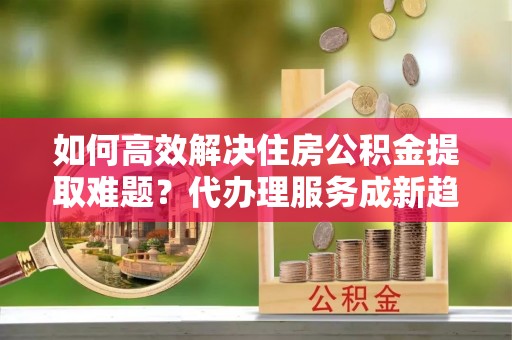 宣城如何高效解决住房公积金提取难题？代办理服务成新趋势