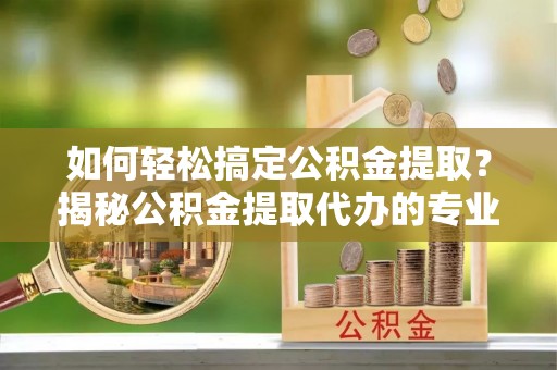 宣城如何轻松搞定公积金提取？揭秘公积金提取代办的专业服务